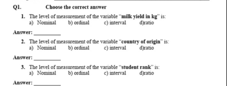 Q1.
Choose the correct answer
1. The level of measurement of the variable "milk yield in kg" is:
b) ordinal
a) Nominal
c) interval
d)ratio
Answer:
2. The level of measurement of the variable “country of origin" is:
a) Nominal
c) interval
b) ordinal
d)ratio
Answer:
3. The level of measurement of the variable "student rank" is:
a) Nominal
b) ordinal
c) interval
d)ratio
Answer:
