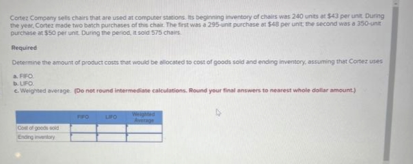 Cortez Company sells chairs that are used at computer stations. Its beginning inventory of chairs was 240 units at $43 per unit. During
the year, Cortez made two batch purchases of this chair. The first was a 295-unit purchase at $48 per unit; the second was a 350-unit
purchase at $50 per unit. During the period, it sold 575 chairs.
Required
Determine the amount of product costs that would be allocated to cost of goods sold and ending inventory, assuming that Cortez uses
a. FIFO
b. LIFO.
c. Weighted average (Do not round intermediate calculations. Round your final answers to nearest whole dollar amount.)
Cost of goods sold
Ending inventory
FIFO
LIFO
Weighted
Average