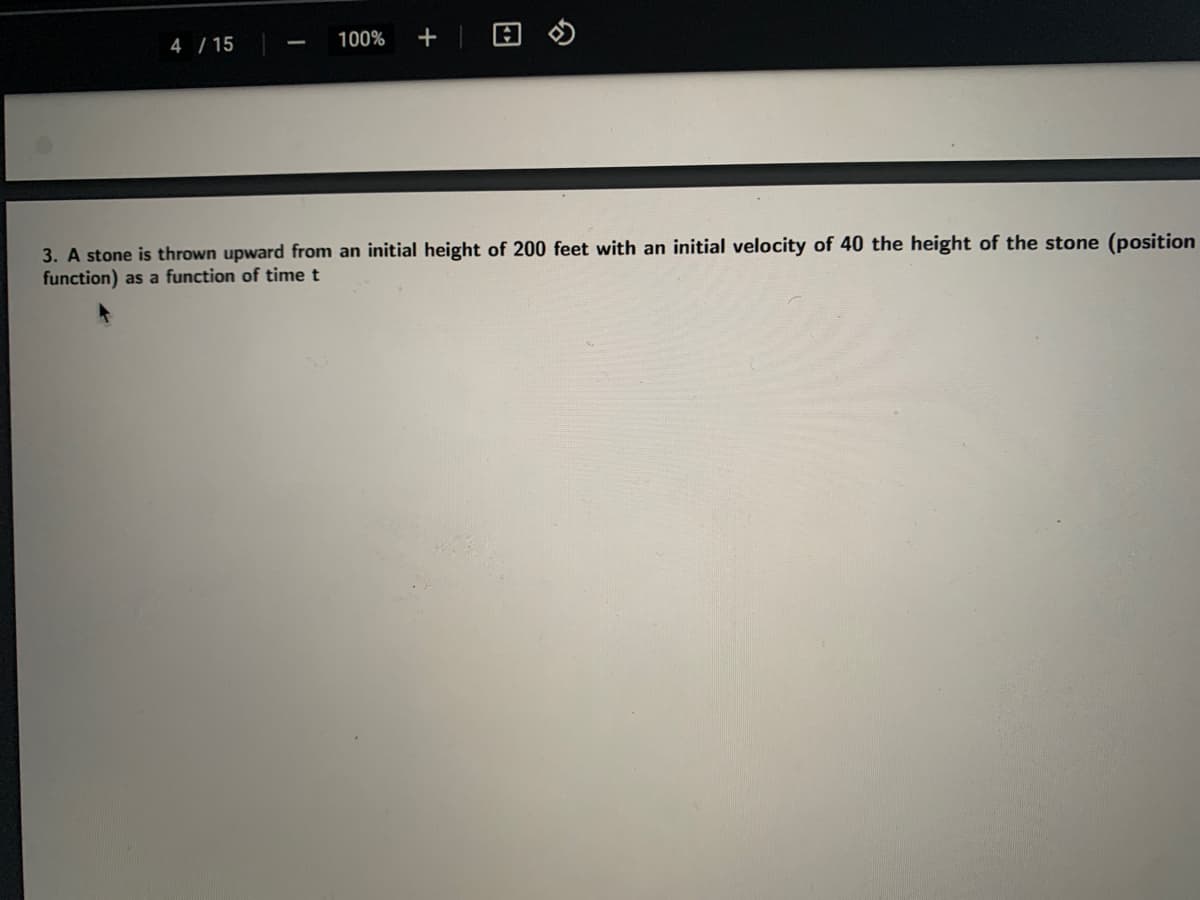 4 / 15
100%
+
3. A stone is thrown upward from an initial height of 200 feet with an initial velocity of 40 the height of the stone (position
function) as a function of time t
