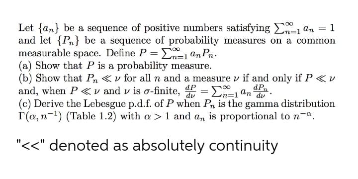 Let {an} be a sequence of positive numbers satisfying E1 an = 1
and let {Pn} be a sequence of probability measures on a common
measurable space. Define P = En=1 an Pn.
(a) Show that P is a probability measure.
(b) Show that Pn «v for all n and a measure v if and only if P <v
and, when P<v and v is o-finite,
(c) Derive the Lebesgue p.d.f. of P when Pn is the gamma distribution
T(a, n-1) (Table 1.2) with a > 1 and an is proportional to n-a.
dPn
En=1 an dv
dP
"<<" denoted as absolutely continuity
