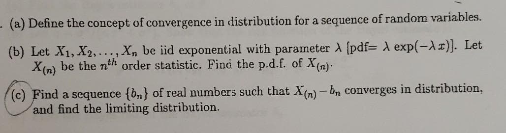 - (a) Define the concept of convergence in distribution for a sequence of random variables.
(b) Let X1, X2,..
X(n) be the nth order statistic. Find the p.d.f. of X(n)-
Xn be iid exponential with parameter A (pdf= A exp(-Ar)]. Let
(c) Find a sequence {bn} of real numbers such that X(n) - bn converges in distribution.
and find the limiting distribution.
