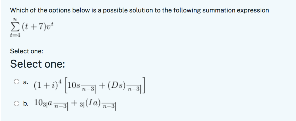 Which of the options below is a possible solution to the following summation expression
E (t +7)vt
t=4
Select one:
Select one:
O a. (1+i)* |10s,3 +(Ds)„||
n-3|
n-
O b. 103|a
n-3|
+ 31 (1a)n-
