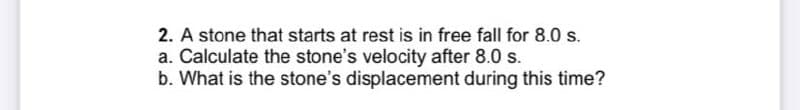 2. A stone that starts at rest is in free fall for 8.0 s.
a. Calculate the stone's velocity after 8.0 s.
b. What is the stone's displacement during this time?
