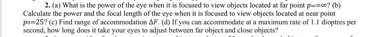 2. (a) What is the power of the eye when it is focused to view objects located at far point po=co? (b)
Calculate the power and the focal length of the eye when it is focused to view objects located at near point
po=25? (c) Find range of accommodation AF. (d) If you can accommodate at a maximum rate of 1.1 dioptres per
second, how long does it take your eyes to adjust between far object and close objects?
