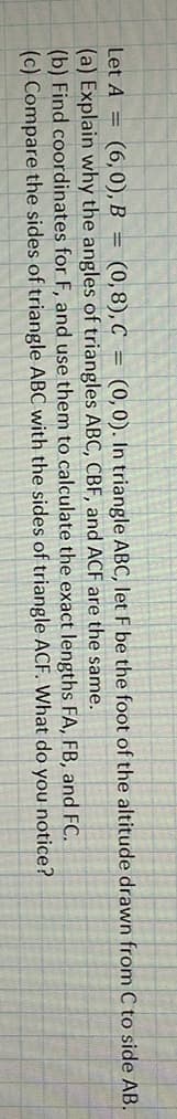 Let A = (6, 0), B = (0,8), C = (0,0). In triangle ABC, let F be the foot of the altitude drawn from C to side AB.
(a) Explain why the angles of triangles ABC, CBF, and ACF are the same.
(b) Find coordinates for F, and use them to calculate the exact lengths FA, FB, and FC.
(c) Compare the sides of triangle ABC with the sides of triangle ACF. What do you notice?

