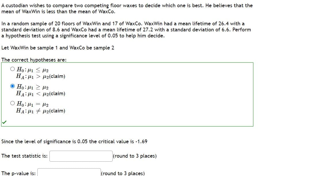 A custodian wishes to compare two competing floor waxes to decide which one is best. He believes that the
mean of WaxWin is less than the mean of WaxCo.
In a random sample of 20 floors of WaxWin and 17 of WaxCo. WaxWin had a mean lifetime of 26.4 with a
standard deviation of 8.6 and WaxCo had a mean lifetime of 27.2 with a standard deviation of 6.6. Perform
a hypothesis test using a significance level of 0.05 to help him decide.
Let WaxWin be sample 1 and WaxCo be sample 2
The correct hypotheses are:
Ο Ηο: μι < με
HA₁₂(claim)
Ο Ηρ: με 2 με
HA: 1₂(claim)
O Ho: ₁ = ₂
HAM12(claim)
Since the level of significance is 0.05 the critical value is -1.69
(round to 3 places)
The test statistic is:
The p-value is:
(round to 3 places)