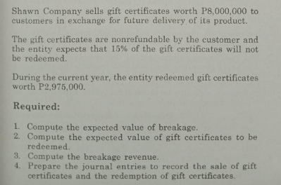 Shawn Company sells gift certificates worth P8,000,000 to
customers in exchange for future delivery of its product.
The gift certificates are nonrefundable by the customer and
the entity expects that 15% of the gift certificates will not
be redeemed.
During the current year, the entity redeemed gift certificates
worth P2,975,000.
Required:
1. Compute the expected value of breakage.
2. Compute the expected value of gift certificates to be
redeemed.
3. Compute the breakage revenue.
4.
Prepare the journal entries to record the sale of gift
certificates and the redemption of gift certificates.