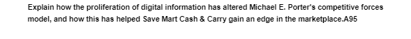 Explain how the proliferation of digital information has altered Michael E. Porter's competitive forces
model, and how this has helped Save Mart Cash & Carry gain an edge in the marketplace.A95