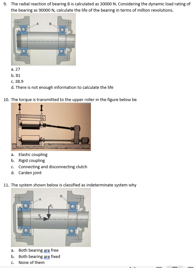 9. The radial reaction of bearing B is calculated as 30000 N. Considering the dynamic load rating of
the bearing as 90000 N, calculate the life of the bearing in terms of million revolutions.
a. 27
b. 81
c. 38.9
d. There is not enough information to calculate the life
10. The torque is transmitted to the upper roller in the figure below be
a. Elastic coupling
b. Rigid coupling
c. Connecting and disconnecting clutch
d. Carden joint
11. The system shown below is classified as indeterminate system why
Fa
LLS
B
a. Both bearing are free
b. Both bearing are fixed
C. None of them