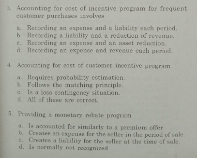 3. Accounting for cost of incentive program for frequent
customer purchases involves
a. Recording an expense and a liability each period.
b. Recording a liability and a reduction of revenue.
c. Recording an expense and an asset reduction.
d. Recording an expense and revenue each period.
4. Accounting for cost of customer incentive program
a. Requires probability estimation.
b. Follows the matching principle.
c. Is a loss contingency situation.
d. All of these are correct.
5. Providing a monetary rebate program
Is accounted for similarly to a premium offer
b. Creates an expense for the seller in the period of sale.
c. Creates a liability for the seller at the time of sale.
d. Is normally not recognized