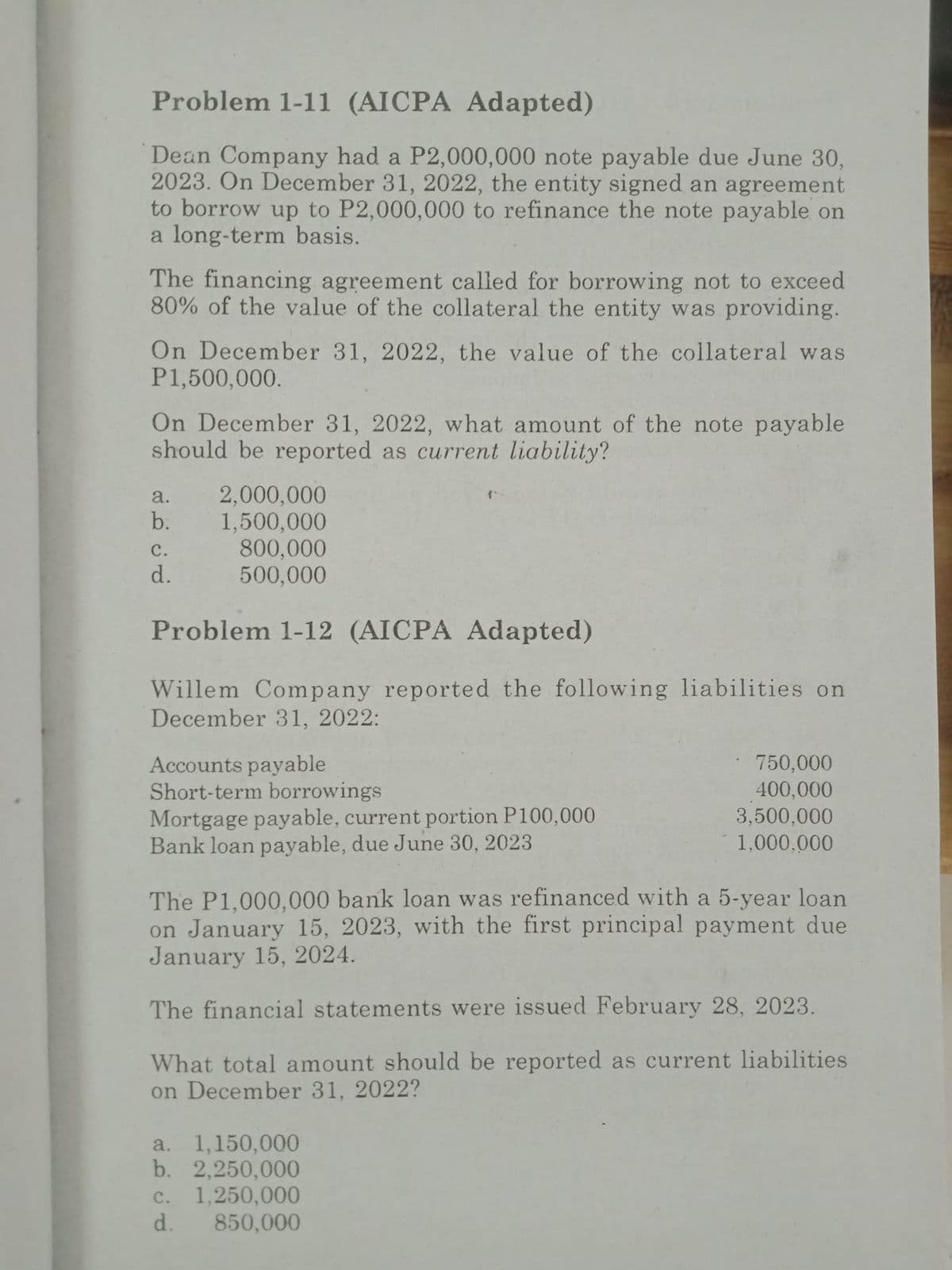 Problem 1-11 (AICPA Adapted)
Dean Company had a P2,000,000 note payable due June 30,
2023. On December 31, 2022, the entity signed an agreement
to borrow up to P2,000,000 to refinance the note payable on
a long-term basis.
The financing agreement called for borrowing not to exceed
80% of the value of the collateral the entity was providing.
On December 31, 2022, the value of the collateral was
P1,500,000.
On December 31, 2022, what amount of the note payable
should be reported as current liability?
a.
b.
C.
d.
2,000,000
1,500,000
800,000
500,000
Problem 1-12 (AICPA Adapted)
Willem Company reported the following liabilities on
December 31, 2022:
Accounts payable
Short-term borrowings
Mortgage payable, current portion P100,000
Bank loan payable, due June 30, 2023
The P1,000,000 bank loan was refinanced with a 5-year loan
on January 15, 2023, with the first principal payment due
January 15, 2024.
The financial statements were issued February 28, 2023.
What total amount should be reported as current liabilities
on December 31, 2022?
a. 1,150,000
b. 2,250,000
1,250,000
850,000
C.
d.
750,000
400,000
3,500,000
1,000,000