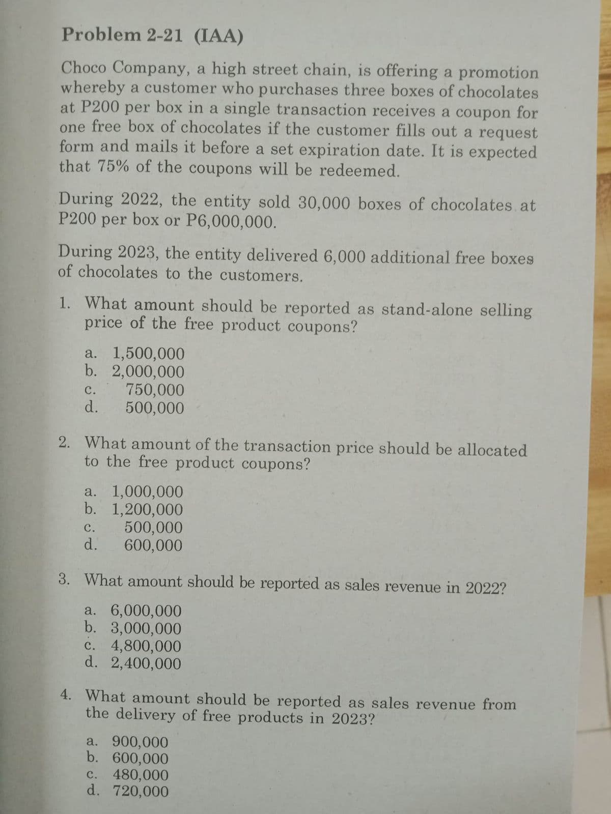 Problem 2-21 (IAA)
Choco Company, a high street chain, is offering a promotion
whereby a customer who purchases three boxes of chocolates
at P200 per box in a single transaction receives a coupon for
one free box of chocolates if the customer fills out a request
form and mails it before a set expiration date. It is expected
that 75% of the coupons will be redeemed.
During 2022, the entity sold 30,000 boxes of chocolates at
P200 per box or P6,000,000.
During 2023, the entity delivered 6,000 additional free boxes
of chocolates to the customers.
1. What amount should be reported as stand-alone selling
price of the free product coupons?
a. 1,500,000
b. 2,000,000
750,000
500,000
C.
d.
2. What amount of the transaction price should be allocated
to the free product coupons?
a. 1,000,000
b. 1,200,000
C.
d.
500,000
600,000
3. What amount should be reported as sales revenue in 2022?
a. 6,000,000
b. 3,000,000
c. 4,800,000
d. 2,400,000
4. What amount should be reported as sales revenue from
the delivery of free products in 2023?
a. 900,000
b. 600,000
c. 480,000
d. 720,000