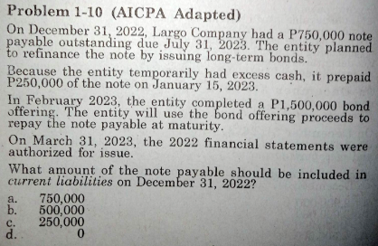 Problem 1-10 (AICPA Adapted)
On December 31, 2022, Largo Company had a P750,000 note
payable outstanding due July 31, 2023. The entity planned
to refinance the note by issuing long-term bonds.
Because the entity temporarily had excess cash, it prepaid
P250,000 of the note on January 15, 2023.
In February 2023, the entity completed a P1,500,000 bond
offering. The entity will use the bond offering proceeds to
repay the note payable at maturity.
On March 31, 2023, the 2022 financial statements were
authorized for issue.
What amount of the note payable should be included in
current liabilities on December 31, 2022?
a.
750,000
b. 500,000
250,000
0
C.
d.