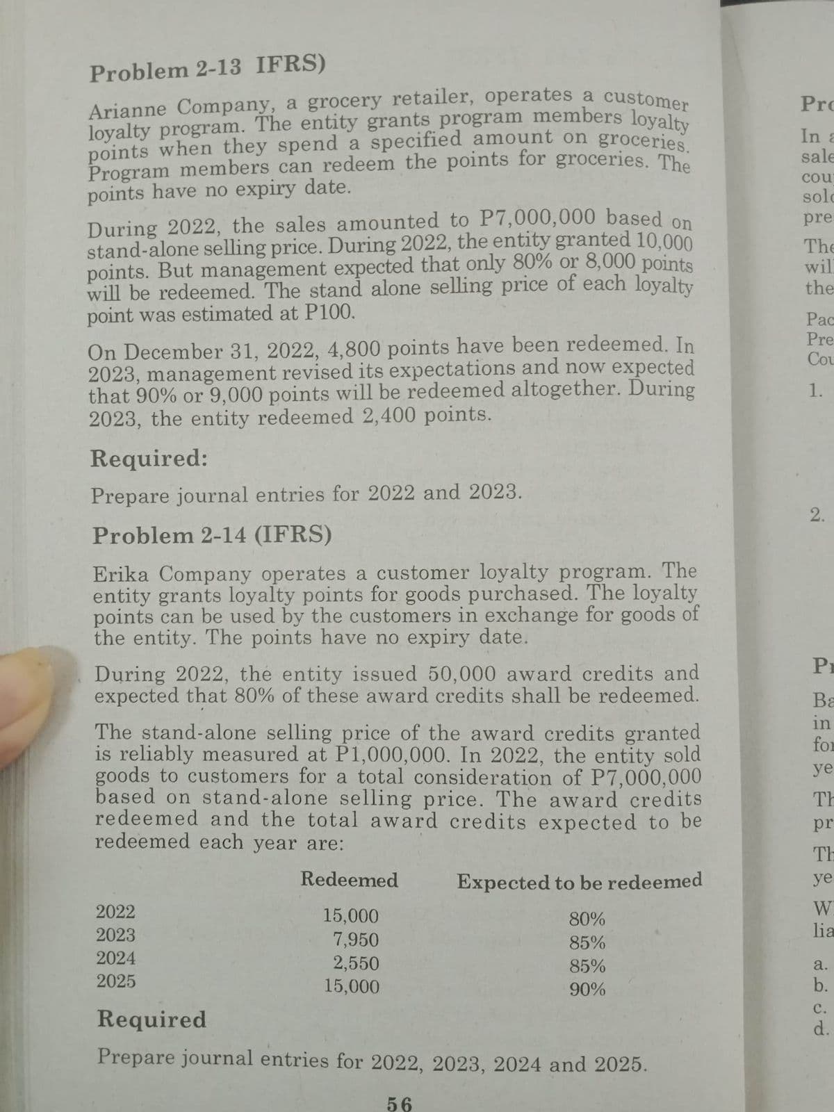 Problem 2-13 IFRS)
Arianne Company, a grocery retailer, operates a customer
loyalty program. The entity grants program members loyalty
points when they spend
specified amount on
groceries.
Program members can redeem the points for groceries. The
points have no expiry date.
During 2022, the sales amounted to P7,000,000 based on
stand-alone selling price. During 2022, the entity granted 10,000
points. But management expected that only 80% or 8,000 points
will be redeemed. The stand alone selling price of each loyalty
point was estimated at P100.
On December 31, 2022, 4,800 points have been redeemed. In
2023, management revised its expectations and now expected
that 90% or 9,000 points will be redeemed altogether. During
2023, the entity redeemed 2,400 points.
Required:
Prepare journal entries for 2022 and 2023.
Problem 2-14 (IFRS)
Erika Company operates a customer loyalty program. The
entity grants loyalty points for goods purchased. The loyalty
points can be used by the customers in exchange for goods of
the entity. The points have no expiry date.
During 2022, the entity issued 50,000 award credits and
expected that 80% of these award credits shall be redeemed.
The stand-alone selling price of the award credits granted
is reliably measured at P1,000,000. In 2022, the entity sold
goods to customers for a total consideration of P7,000,000
based on stand-alone selling price. The award credits
redeemed and the total award credits expected to be
redeemed each year are:
Redeemed
15,000
7,950
2,550
15,000
2022
2023
2024
2025
Expected to be redeemed
80%
85%
85%
90%
Required
Prepare journal entries for 2022, 2023, 2024 and 2025.
56
Pro
In a
sale
cou
sold
pre
The
wil
the
Pac
Pre
Cou
1.
2.
Pr
PREESE ESSE
Ba
in
for
ye
TH
pr
TH
ye
W
lia