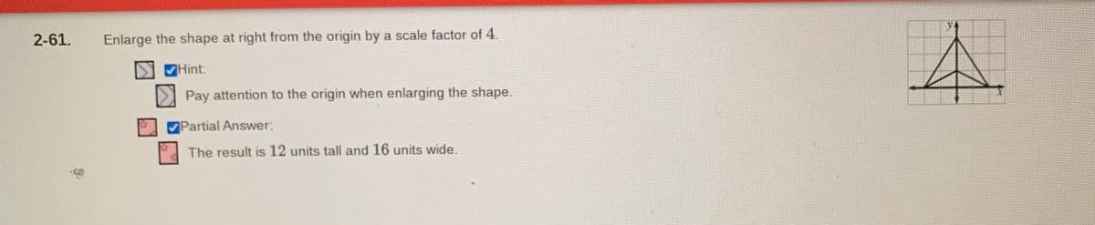 2-61.
Enlarge the shape at right from the origin by a scale factor of 4.
Hint:
Pay attention to the origin when enlarging the shape.
Partial Answer:
The result is 12 units tall and 16 units wide.
