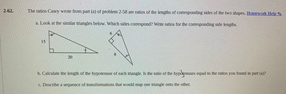 2-62.
The ratios Casey wrote from part (a) of problem 2-58 are ratios of the lengths of corresponding sides of the two shapes. Homework Help
a. Look at the similar triangles below. Which sides correspond? Write ratios for the corresponding side lengths.
15
8.
20
b. Calculate the length of the hypotenuse of each triangle. Is the ratio of the hypotenuses equal to the ratios you found in part (a)?
C. Describe a sequence of transformations that would map one triangle onto the other.
