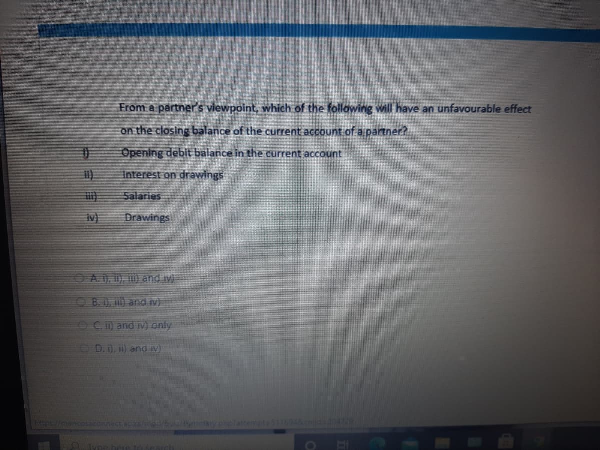 From a partner's viewpoint, which of the following will have an unfavourable effect
on the closing balance of the current account of a partner?
Opening debit balance in the current account
Interest on drawings
Salaries
iv)
Drawings
A.D, 0), 1) and iv)
OB.1), ) and iv)
OC.) and iv) only
D. 1), 1) and iv)
mod/aua/sunumary phplattempte 5116948emido
