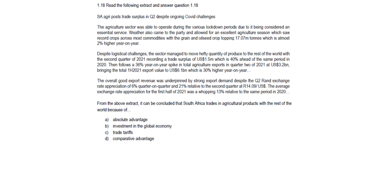 1.18 Read the following extract and answer question 1.18
SA agri posts trade surplus in Q2 despite ongoing Covid challenges
The agriculture sector was able to operate during the various lockdown periods due to it being considered an
essential service. Weather also came to the party and allowed for an excellent agriculture season which saw
record crops across most commodities with the grain and oilseed crop topping 17.07m tonnes which is almost
2% higher year-on-year.
Despite logistical challenges, the sector managed to move hefty quantity of produce to the rest of the world with
the second quarter of 2021 recording a trade surplus of US$1.5m which is 40% ahead of the same period in
2020. Then follows a 36% year-on-year spike in total agriculture exports in quarter two of 2021 at US$3.2bn,
bringing the total 1H2021 export value to US$6.1bn which is 30% higher year-on-year...
The overall good export revenue was underpinned by strong export demand despite the Q2 Rand exchange
rate appreciation of 6% quarter-on-quarter and 21% relative to the second quarter at R14.09/ US$. The average
exchange rate appreciation for the first half of 2021 was a whopping 13% relative to the same period in 2020...
From the above extract, it can be concluded that South Africa trades in agricultural products with the rest of the
world because of...
a) absolute advantage
b) investment in the global economy
c) trade tariffs
d) comparative advantage
