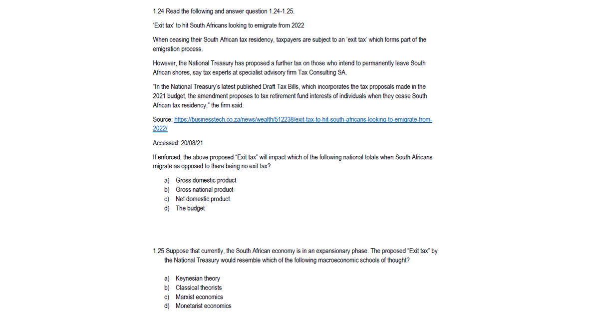 1.24 Read the following and answer question 1.24-1.25.
"Exit tax' to hit South Africans looking to emigrate from 2022
When ceasing their South African tax residency, taxpayers are subject to an 'exit tax' which forms part of the
emigration process.
However, the National Treasury has proposed a further tax on those who intend to permanently leave South
African shores, say tax experts at specialist advisory firm Tax Consulting SA.
"In the National Treasury's latest published Draft Tax Bills, which incorporates the tax proposals made in the
2021 budget, the amendment proposes to tax retirement fund interests of individuals when they cease South
African tax residency," the firm said.
Source: https://businesstech.co.za/news/wealth/512238/exit-tax-to-hit-south-africans-looking-to-emigrate-from-
2022/
Accessed: 20/08/21
If enforced, the above proposed "Exit tax" will impact which of the following national totals when South Africans
migrate as opposed to there being no exit tax?
a) Gross domestic product
b) Gross national product
c) Net domestic product
d) The budget
1.25 Suppose that currently, the South African economy is in an expansionary phase. The proposed "Exit tax" by
the National Treasury would resemble which of the following macroeconomic schools of thought?
a) Keynesian theory
b) Classical theorists
c) Marxist economics
d) Monetarist economics
