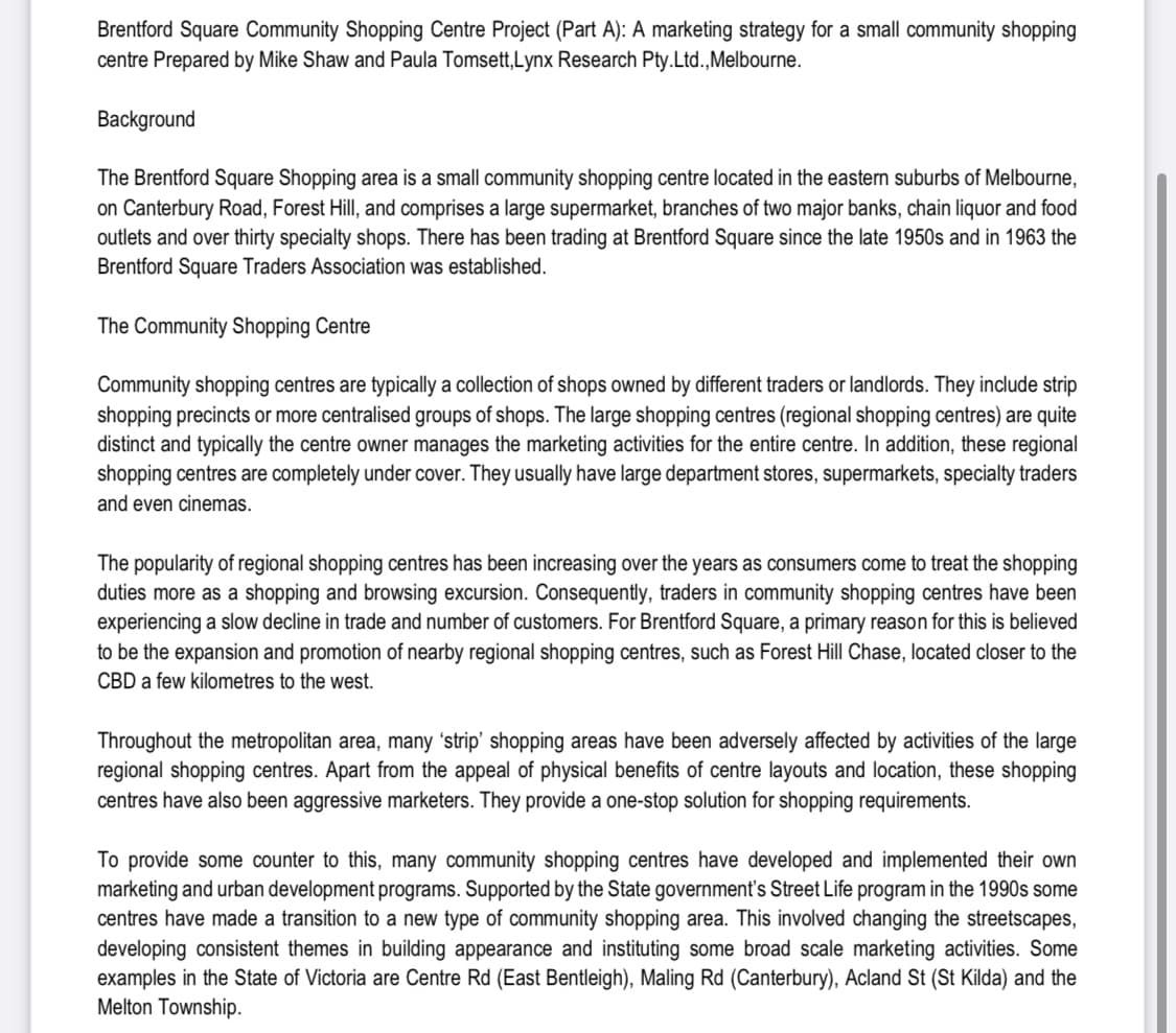 Brentford Square Community Shopping Centre Project (Part A): A marketing strategy for a small community shopping
centre Prepared by Mike Shaw and Paula Tomsett, Lynx Research Pty.Ltd., Melbourne.
Background
The Brentford Square Shopping area is a small community shopping centre located in the eastern suburbs of Melbourne,
on Canterbury Road, Forest Hill, and comprises a large supermarket, branches of two major banks, chain liquor and food
outlets and over thirty specialty shops. There has been trading at Brentford Square since the late 1950s and in 1963 the
Brentford Square Traders Association was established.
The Community Shopping Centre
Community shopping centres are typically a collection of shops owned by different traders or landlords. They include strip
shopping precincts or more centralised groups of shops. The large shopping centres (regional shopping centres) are quite
distinct and typically the centre owner manages the marketing activities for the entire centre. In addition, these regional
shopping centres are completely under cover. They usually have large department stores, supermarkets, specialty traders
and even cinemas.
The popularity of regional shopping centres has been increasing over the years as consumers come to treat the shopping
duties more as a shopping and browsing excursion. Consequently, traders in community shopping centres have been
experiencing a slow decline in trade and number of customers. For Brentford Square, a primary reason for this is believed
to be the expansion and promotion of nearby regional shopping centres, such as Forest Hill Chase, located closer to the
CBD a few kilometres to the west.
Throughout the metropolitan area, many 'strip' shopping areas have been adversely affected by activities of the large
regional shopping centres. Apart from the appeal of physical benefits of centre layouts and location, these shopping
centres have also been aggressive marketers. They provide a one-stop solution for shopping requirements.
To provide some counter to this, many community shopping centres have developed and implemented their own
marketing and urban development programs. Supported by the State government's Street Life program in the 1990s some
centres have made a transition to a new type of community shopping area. This involved changing the streetscapes,
developing consistent themes in building appearance and instituting some broad scale marketing activities. Some
examples in the State of Victoria are Centre Rd (East Bentleigh), Maling Rd (Canterbury), Acland St (St Kilda) and the
Melton Township.