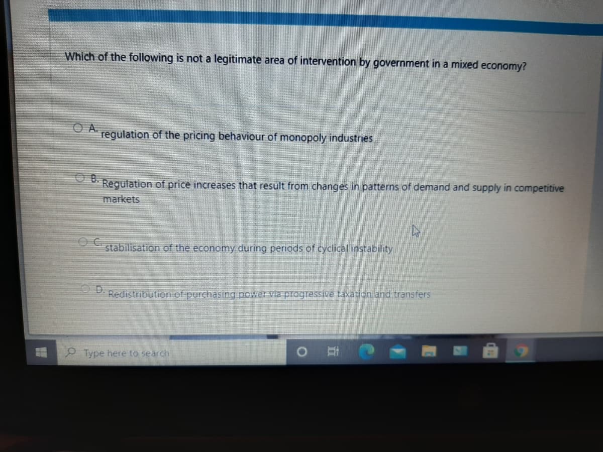 Which of the following is not a legitimate area of intervention by government in a mixed economy?
A.
regulation of the pricing behaviour of monopoly industries
B.
Regulation of price increases that result from changes in patterns of demand and supply in competitive
markets
stabilisation of the economy during periods of cyclical instability
Redistribution of purchasing power via progressive taxation and transfers
P Type here to search
