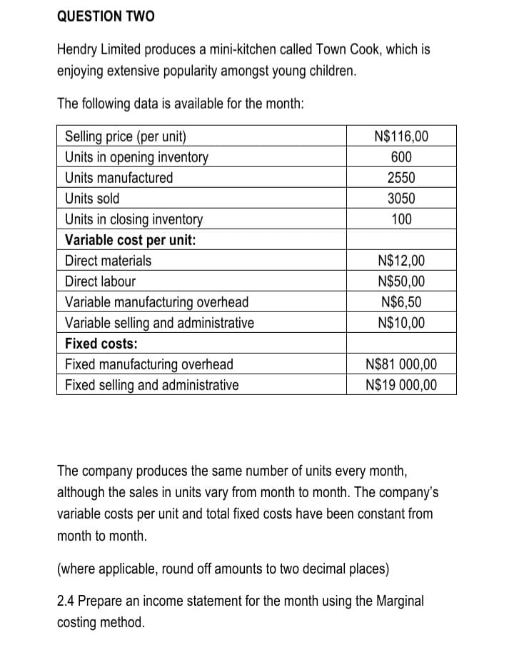 QUESTION TWo
Hendry Limited produces a mini-kitchen called Town Cook, which is
enjoying extensive popularity amongst young children.
The following data is available for the month:
Selling price (per unit)
Units in opening inventory
Units manufactured
N$116,00
600
2550
Units sold
3050
Units in closing inventory
Variable cost per unit:
100
Direct materials
N$12,00
N$50,00
N$6,50
N$10,00
Direct labour
Variable manufacturing overhead
Variable selling and administrative
Fixed costs:
N$81 000,00
Fixed manufacturing overhead
Fixed selling and administrative
N$19 000,00
The company produces the same number of units every month,
although the sales in units vary from month to month. The company's
variable costs per unit and total fixed costs have been constant from
month to month.
(where applicable, round off amounts to two decimal places)
2.4 Prepare an income statement for the month using the Marginal
costing method.
