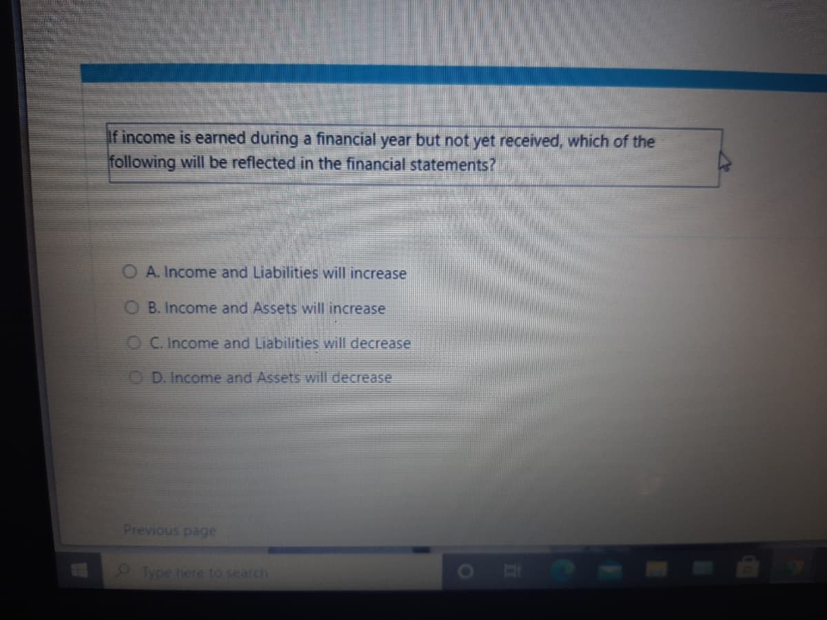 If income is earned during a financial year but not yet received, which of the
following will be reflected in the financial statements?
OA. Income and Liabilities will increase
O B. Income and Assets will increase
OC. Income and Liabilities will decrease.
O D. Income and Assets will decrease
Previous page
Type here to search
