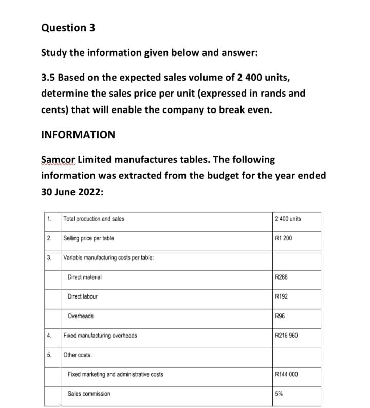 Question 3
Study the information given below and answer:
3.5 Based on the expected sales volume of 2 400 units,
determine the sales price per unit (expressed in rands and
cents) that will enable the company to break even.
INFORMATION
Samcor Limited manufactures tables. The following
information was extracted from the budget for the year ended
30 June 2022:
1. Total production and sales
2. Selling price per table
3. Variable manufacturing costs per table:
4.
5.
Direct material
Direct labour
Overheads
Fixed manufacturing overheads
Other costs:
Fixed marketing and administrative costs
Sales commission
2 400 units
R1 200
R288
R192
R96
R216 960
R144 000
5%