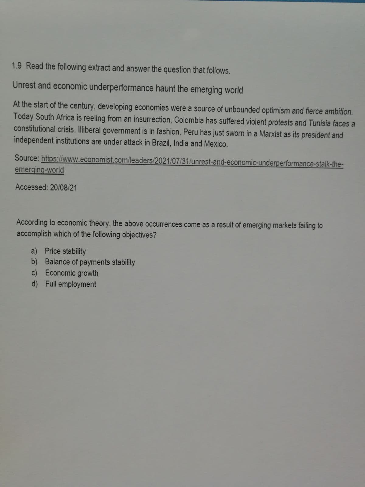 1.9 Read the following extract and answer the question that follows.
Unrest and economic underperformance haunt the emerging world
At the start of the century, developing economies were a source of unbounded optimism and fierce ambition.
Today South Africa is reeling from an insurrection, Colombia has suffered violent protests and Tunisia faces a
constitutional crisis. Illiberal government is in fashion. Peru has just sworn in a Marxist as its president and
independent institutions are under attack in Brazil, India and Mexico.
Source: https://www.economist.com/leaders/2021/07/31/unrest-and-economic-underperformance-stalk-the-
emerging-world
Accessed: 20/08/21
According to economic theory, the above occurrences come as a result of emerging markets failing to
accomplish which of the following objectives?
a) Price stability
b) Balance of payments stability
c) Economic growth
d) Full employment
