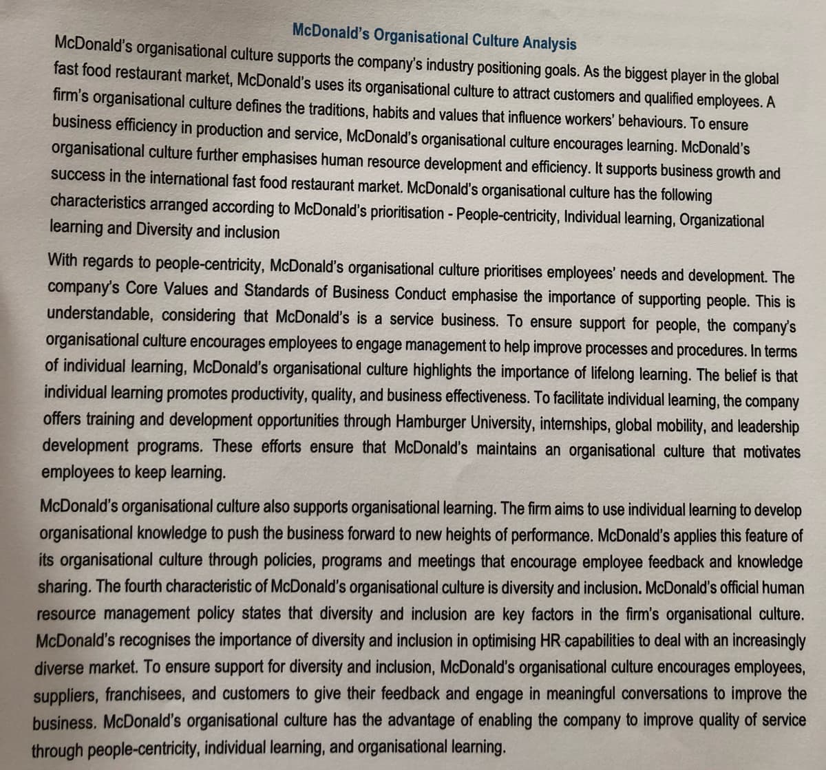 McDonald's Organisational Culture Analysis
McDonald's organisational culture supports the company's industry positioning goals. As the biggest player in the global
fast food restaurant market, McDonald's uses its organisational culture to attract customers and qualified employees. A
firm's organisational culture defines the traditions, habits and values that influence workers' behaviours. To ensure
business efficiency in production and service, McDonald's organisational culture encourages learning. McDonald's
organisational culture further emphasises human resource development and efficiency. It supports business growth and
success in the international fast food restaurant market. McDonald's organisational culture has the following
characteristics arranged according to McDonald's prioritisation - People-centricity, Individual learning, Organizational
learning and Diversity and inclusion
With regards to people-centricity, McDonald's organisational culture prioritises employees' needs and development. The
company's Core Values and Standards of Business Conduct emphasise the importance of supporting people. This is
understandable, considering that McDonald's is a service business. To ensure support for people, the company's
organisational culture encourages employees to engage management to help improve processes and procedures. In terms
of individual learning, McDonald's organisational culture highlights the importance of lifelong learning. The belief is that
individual learning promotes productivity, quality, and business effectiveness. To facilitate individual learning, the company
offers training and development opportunities through Hamburger University, internships, global mobility, and leadership
development programs. These efforts ensure that McDonald's maintains an organisational culture that motivates
employees to keep learning.
McDonald's organisational culture also supports organisational learning. The firm aims to use individual learning to develop
organisational knowledge to push the business forward to new heights of performance. McDonald's applies this feature of
its organisational culture through policies, programs and meetings that encourage employee feedback and knowledge
sharing. The fourth characteristic of McDonald's organisational culture is diversity and inclusion. McDonald's official human
resource management policy states that diversity and inclusion are key factors in the firm's organisational culture.
McDonald's recognises the importance of diversity and inclusion in optimising HR capabilities to deal with an increasingly
diverse market. To ensure support for diversity and inclusion, McDonald's organisational culture encourages employees,
suppliers, franchisees, and customers to give their feedback and engage in meaningful conversations to improve the
business. McDonald's organisational culture has the advantage of enabling the company to improve quality of service
through people-centricity, individual learning, and organisational learning.