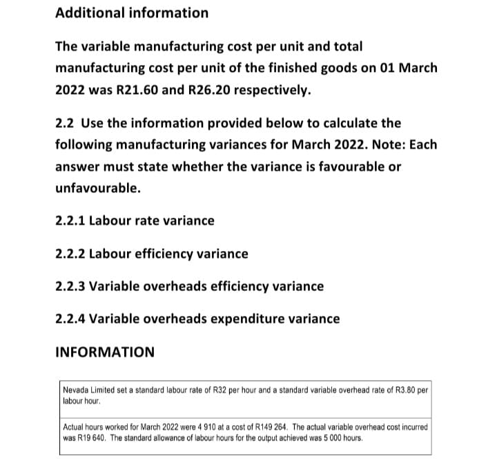 Additional information
The variable manufacturing cost per unit and total
manufacturing cost per unit of the finished goods on 01 March
2022 was R21.60 and R26.20 respectively.
2.2 Use the information provided below to calculate the
following manufacturing variances for March 2022. Note: Each
answer must state whether the variance is favourable or
unfavourable.
2.2.1 Labour rate variance
2.2.2 Labour efficiency variance
2.2.3 Variable overheads efficiency variance
2.2.4 Variable overheads expenditure variance
INFORMATION
Nevada Limited set a standard labour rate of R32 per hour and a standard variable overhead rate of R3.80 per
labour hour.
Actual hours worked for March 2022 were 4 910 at a cost of R149 264. The actual variable overhead cost incurred
was R19 640. The standard allowance of labour hours for the output achieved was 5 000 hours.