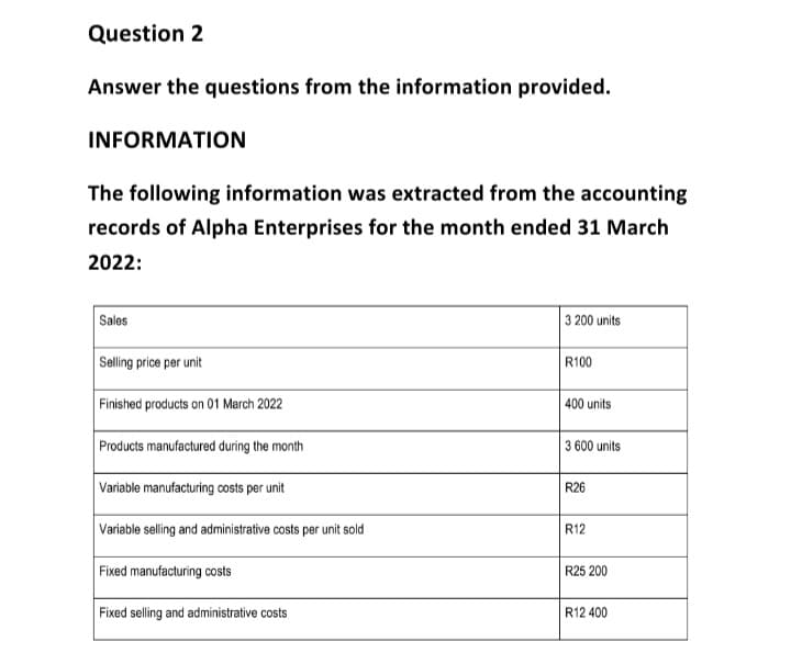 Question 2
Answer the questions from the information provided.
INFORMATION
The following information was extracted from the accounting
records of Alpha Enterprises for the month ended 31 March
2022:
Sales
Selling price per unit
Finished products on 01 March 2022
Products manufactured during the month
Variable manufacturing costs per unit
Variable selling and administrative costs per unit sold
Fixed manufacturing costs
Fixed selling and administrative costs
3 200 units
R100
400 units
3 600 units
R26
R12
R25 200
R12 400