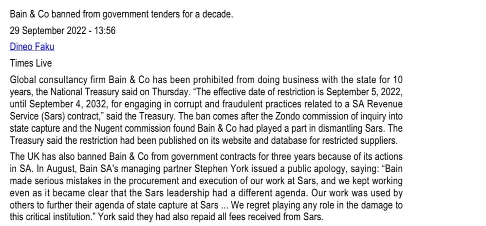 Bain & Co banned from government tenders for a decade.
29 September 2022 - 13:56
Dineo Faku
Times Live
Global consultancy firm Bain & Co has been prohibited from doing business with the state for 10
years, the National Treasury said on Thursday. "The effective date of restriction is September 5, 2022,
until September 4, 2032, for engaging in corrupt and fraudulent practices related to a SA Revenue
Service (Sars) contract," said the Treasury. The ban comes after the Zondo commission of inquiry into
state capture and the Nugent commission found Bain & Co had played a part in dismantling Sars. The
Treasury said the restriction had been published on its website and database for restricted suppliers.
The UK has also banned Bain & Co from government contracts for three years because of its actions
in SA. In August, Bain SA's managing partner Stephen York issued a public apology, saying: "Bain
made serious mistakes in the procurement and execution of our work at Sars, and we kept working
even as it became clear that the Sars leadership had a different agenda. Our work was used by
others to further their agenda of state capture at Sars... We regret playing any role in the damage to
this critical institution." York said they had also repaid all fees received from Sars.