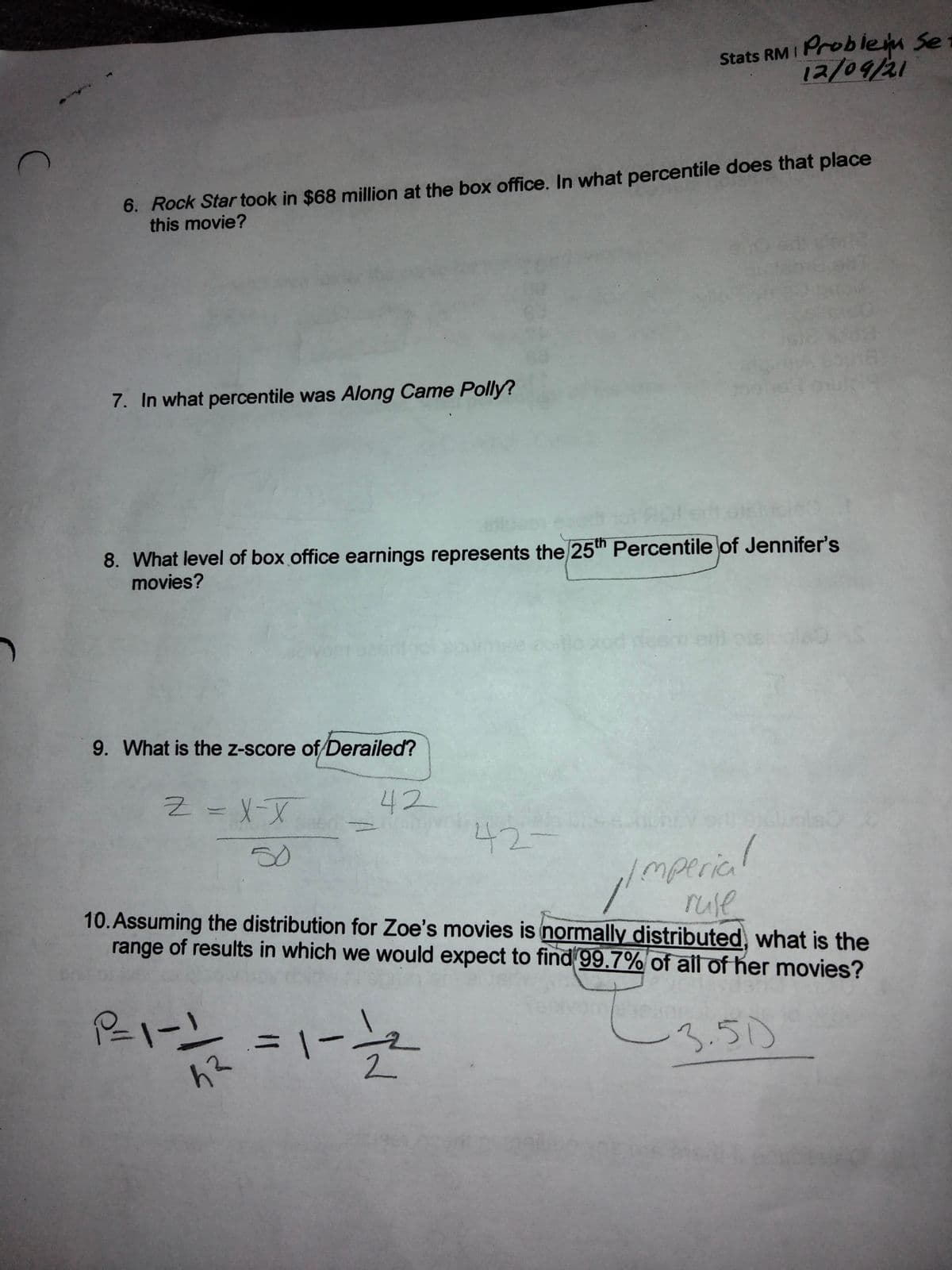 Problem Se
12/09/21
Stats RM I
6. Rock Star took in $68 million at the box office. In what percentile does that place
this movie?
7. In what percentile was Along Came Polly?
8. What level of box office earnings represents the 25th Percentile of Jennifer's
movies?
eni
9. What is the z-score of Derailed?
42
42-
l
50
mperica
ruse
10. Assuming the distribution for Zoe's movies is normally distributed, what is the
range of results in which we would expect to find 99.7% of all of her movies?
3.50
%3D
2.
