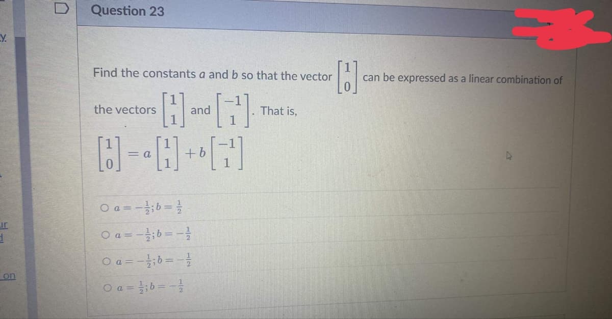 Y.
ur
d
on
0
Question 23
Find the constants a and b so that the vector
the vectors
H
and
+ b
0 a=-16=1
0 a = -1; b = -1/12
O a = -1; b = -1/
O a =
b = -1/
[2]
That is,
[]
can be expressed as a linear combination of