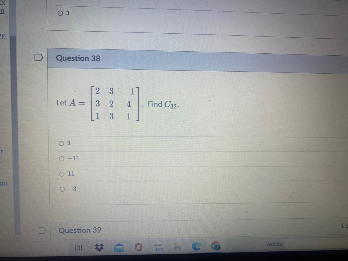 LY.
n
ey.
r
on
0 3
D Question 38
Let A =
03
O-11
O 11
=
O-3
3
3 2
Question 39
E
-11
4
1
Find C32.
amazon
C
Address
1p