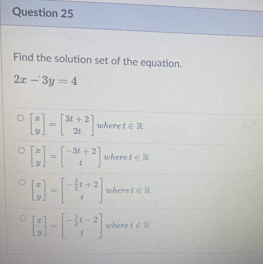 Question 25
Find the solution set of the equation.
2x-3y = 4
O
O
[3]
3t+2
2t
[3]-[* +2]
-3t+2
t
I
Y
where tER
-3t+2
[]-[-34 + 2]
LY
t
wheret ER
-11-2
t
wheret ER
wheret ER