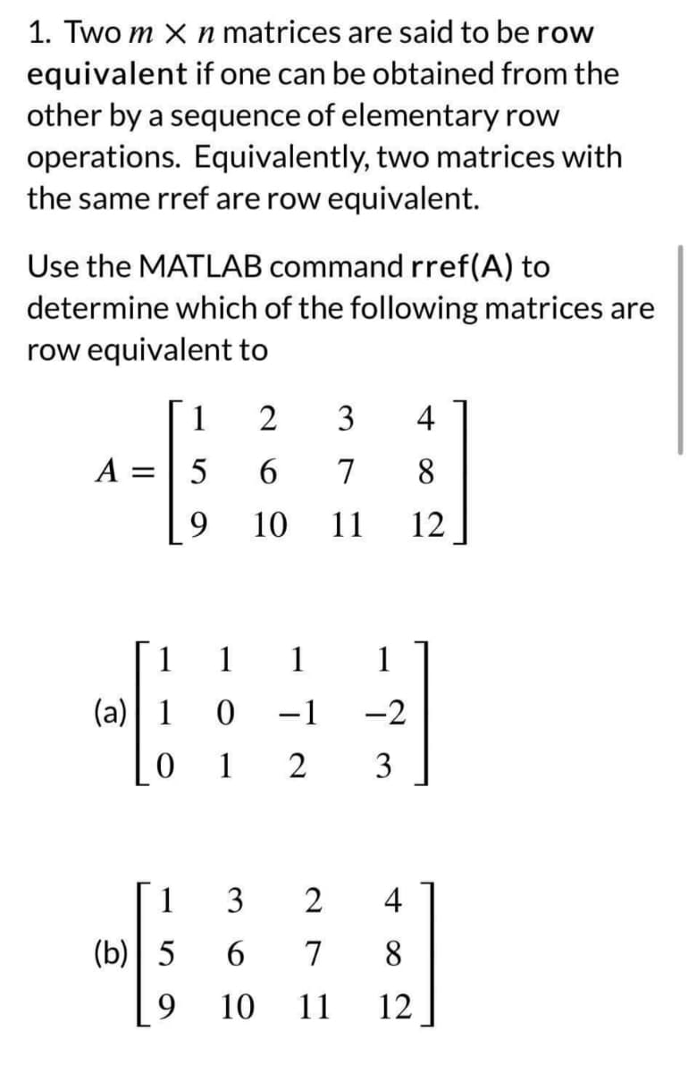1. Two m X n matrices are said to be row
equivalent if one can be obtained from the
other by a sequence of elementary row
operations. Equivalently, two matrices with
the same rref are row equivalent.
Use the MATLAB command rref(A) to
determine which of the following matrices are
row equivalent to
1
A = 5
2
3
4
6
7 8
9 10 11 12
1
(a) 1 0
0
1
1
(b) 5
9
1 1
-1
به کاتب
-2
2 3
3
2
4
6 7 8
10 11 12
