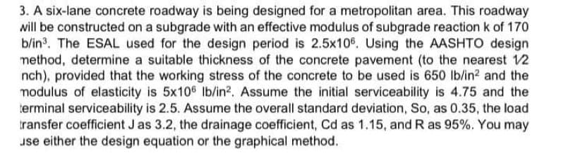 3. A six-lane concrete roadway is being designed for a metropolitan area. This roadway
will be constructed on a subgrade with an effective modulus of subgrade reaction k of 170
b/in3. The ESAL used for the design period is 2.5x106. Using the AASHTO design
method, determine a suitable thickness of the concrete pavement (to the nearest 12
nch), provided that the working stress of the concrete to be used is 650 Ib/in? and the
modulus of elasticity is 5x106 Ib/in?. Assume the initial serviceability is 4.75 and the
terminal serviceability is 2.5. Assume the overall standard deviation, So, as 0.35, the load
transfer coefficient J as 3.2, the drainage coefficient, Cd as 1.15, and R as 95%. You may
use either the design equation or the graphical method.
