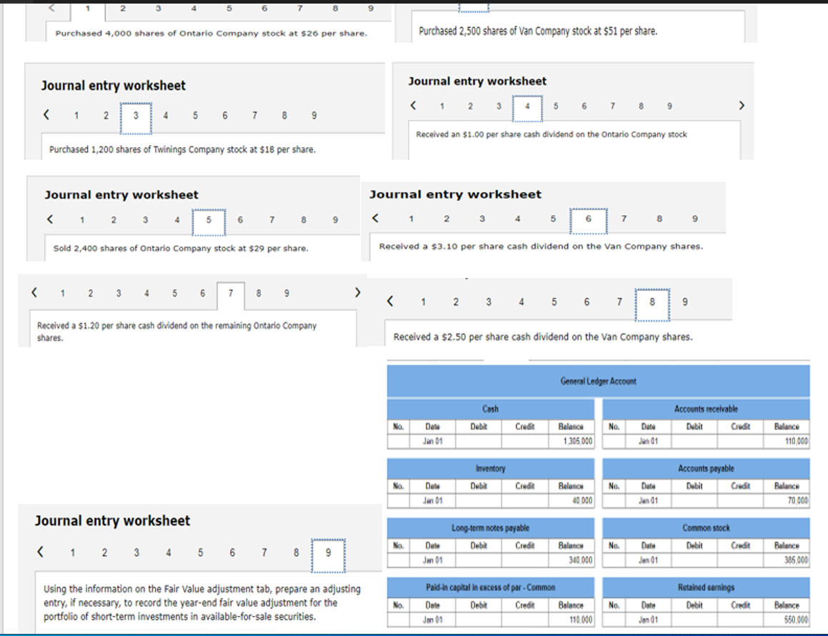 2
Journal entry worksheet
< 1 2 3 4
Purchased 4,000 shares of Ontario Company stock at $26 per share.
Journal entry worksheet
<
1 2
3
Purchased 1,200 shares of Twinings Company stock at $18 per share.
4
6
5 6 7 8 9
5
7
6
7 8
Sold 2,400 shares of Ontario Company stock at $29 per share.
< 1 2 3 4 5 6 7 8 9
8
Received a $1.20 per share cash dividend on the remaining Ontario Company
shares.
9
Journal entry worksheet
< 1 2 3 4 5 6 7 8 9
>
9
Using the information on the Fair Value adjustment tab, prepare an adjusting
entry, if necessary, to record the year-end fair value adjustment for the
portfolio of short-term investments in available-for-sale securities.
Purchased 2,500 shares of Van Company stock at $51 per share.
No.
Journal entry worksheet
< 1 2 3
Journal entry worksheet
< 1 2 3 4 5 6
No.
No.
No.
Received an $1.00 per share cash dividend on the Ontario Company stock
Received a $3.10 per share cash dividend on the Van Company shares.
< 12 3 4 5 6 7 8
Date
Jan 01
Dele
Jan 01
4
Received a $2.50 per share cash dividend on the Van Company shares.
Dele
Jan 01
Cash
Debit
Inventory
5
Debit
Credit
Credit
Long-term notes payable
Debit
Credit
Paid-in capital in excess of par-Common
Date
Jan 01
7 8
Balance
1,305,000
Balance
40,000
7
General Ledger Account
Balance
340.000
Debit Credit Balance
110.000
No.
No.
A
8 9
No.
No.
Data
Jan 01
Data
Jan 01
Date
Jan 01
9
Date
Jan 01
Accounts receivable
Dubit
Accounts payable
Debit
Common stock
Debit
>
Credit
Credit
Credit
Retained earnings
Debit
Credit
Balance
110,000
Balance
70,000
Balance
385,000
Balance
550,000