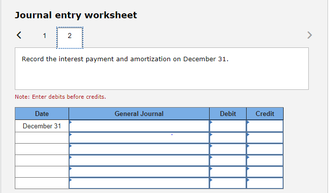 Journal entry worksheet
1
2
Record the interest payment and amortization on December 31.
Note: Enter debits before credits.
Date
December 31
General Journal
Debit
Credit