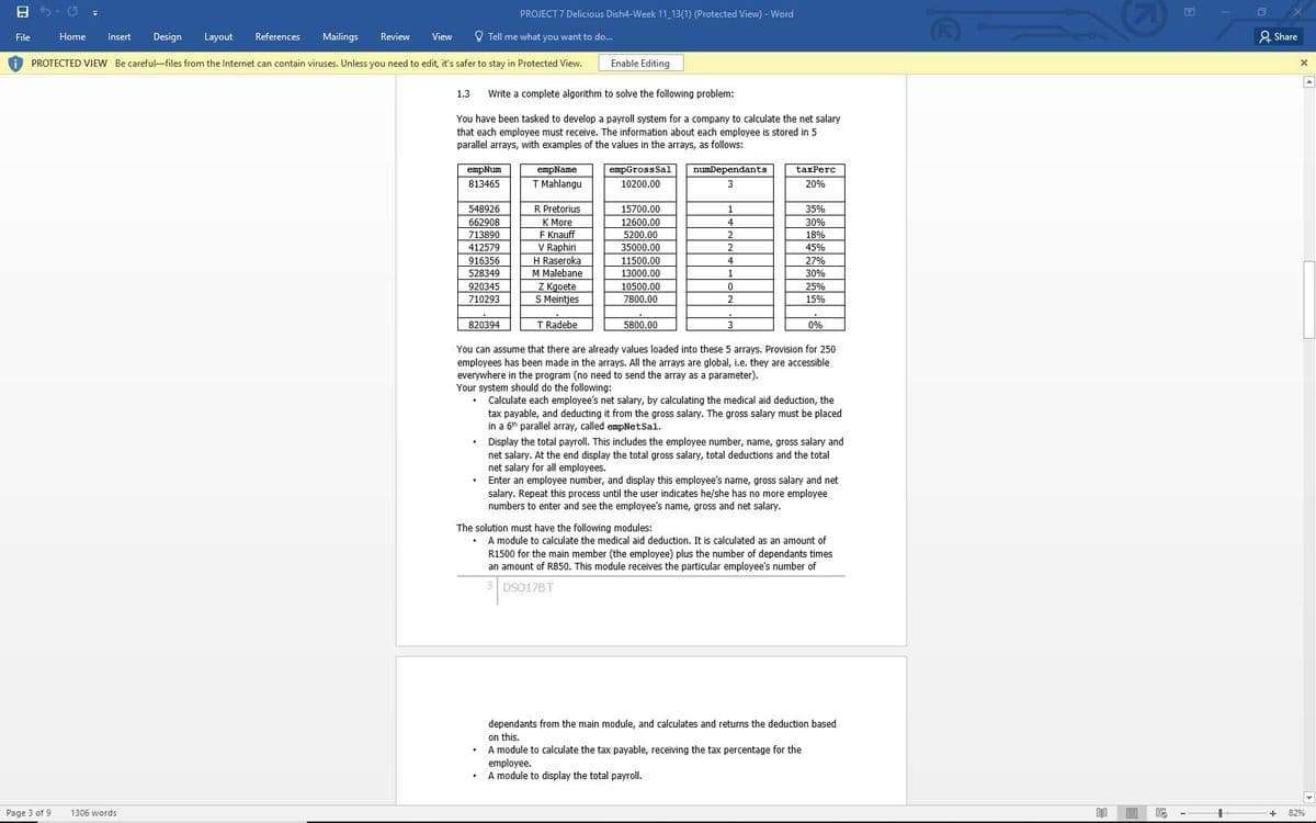 A 5. U =
PROJECT 7 Delicious Dish4-Week 11 13(1) (Protected View) - Word
File
Home
Insert
Design
Layout
References
Mailings
Review
View
O Tell me what you want to do...
2 Share
PROTECTED VIEW Be careful-files from the Internet can contain viruses. Unless you need to edit, it's safer to stay in Protected View.
Enable Editing
1.3
Write a complete algorithm to solve the following problem:
You have been tasked to develop a payroll system for a company to calculate the net salary
that each employee must receive. The information about each employee is stored in 5
parallel arrays, with examples of the values in the arrays, as follows:
empName
T Mahlangu
еmpNum
empGrossSal
numDependants
taxPerc
813465
10200.00
20%
R Pretorius
К Мore
E Knauff
V Raphiri
H Raseroka
548926
15700.00
35%
662908
12600.00
30%
5200.00
35000.00
713890
18%
412579
45%
916356
11500.00
27%
528349
M Malebane
13000.00
30%
Z Kgoete
S Meintjes
10500.00
7800.00
920345
25%
710293
15%
820394
T Radebe
5800.00
0%
You can assume that there are already values loaded into these 5 arrays. Provision for 250
ployees has been made
everywhere in the program (no need to send the array as a parameter).
Your system should do the following:
arrays. All the arrays are global, i.e. they are accessi
Calculate each employee's net salary, by calculating the medical aid deduction, the
tax payable, and deducting it from the gross salary. The gross salary must be placed
in a 6th parallel array, called empNetSal.
Display the total payroll. This includes the employee number, name, gross salary and
net salary. At the end display the total gross salary, total deductions and the total
net salary for all employees.
Enter an employee number, and display this employee's name, gross salary and net
salary. Repeat this process until the user indicates he/she has no more employee
numbers to enter and see the employee's name, gross and net salary.
The solution must have the following modules:
A module to calculate the medical aid deduction. It is calculated as an amount of
R1500 for the main member (the employee) plus the number of dependants times
an amount of R850. This module receives the particular employee's number of
DSO17BT
dependants from the main module, and calculates and returns the deduction based
on this,
A module to calculate the tax payable, receiving the tax percentage for the
employee.
A module to display the total payroll.
Page 3 of 9
1306 words
82%
