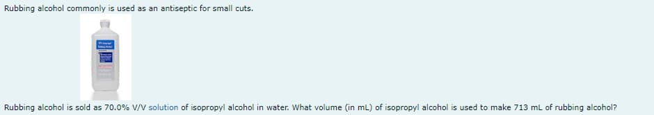 Rubbing alcohol commonly is used as an antiseptic for small cuts.
www.
Rubbing alcohol is sold as 70.0% V/V solution of isopropyl alcohol in water. What volume (in mL) of isopropyl alcohol is used to make 713 mL of rubbing alcohol?