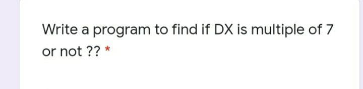Write a program to find if DX is multiple of 7
or not ?? *
