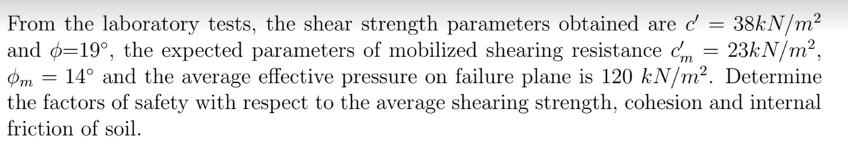 38KN/m2
From the laboratory tests, the shear strength parameters obtained are c'
and ø=19°, the expected parameters of mobilized shearing resistance c, = 23kN/m²,
Pm
14° and the average effective pressure on failure plane is 120 kN/m². Determine
the factors of safety with respect to the average shearing strength, cohesion and internal
friction of soil.
