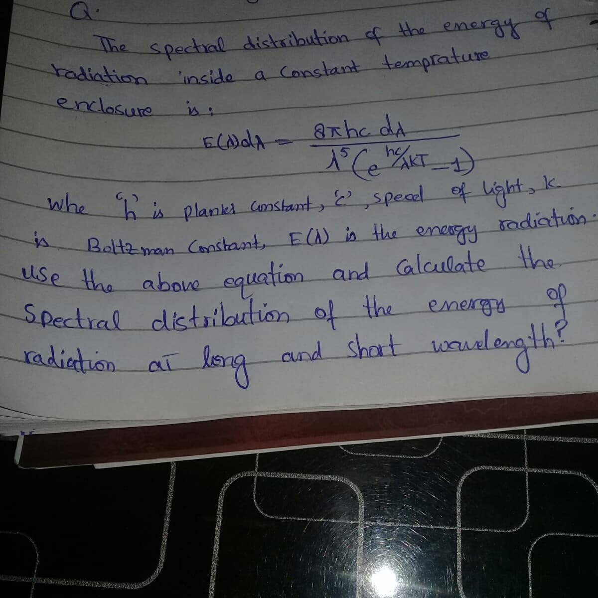 spectial distribution of the energy
'inside a Constant temprature
The
tadiation
enclosure
is:
8xhe da
Whe his planks comstant, E,speael of ight, k
radiatuon.
energy
equation and Glculate the
distribution of the
long
Boltzman Constant, ECA) is the
use the above
Spectiral
energy
and shart wualength?
waned
டி.d M
సానెనడు
