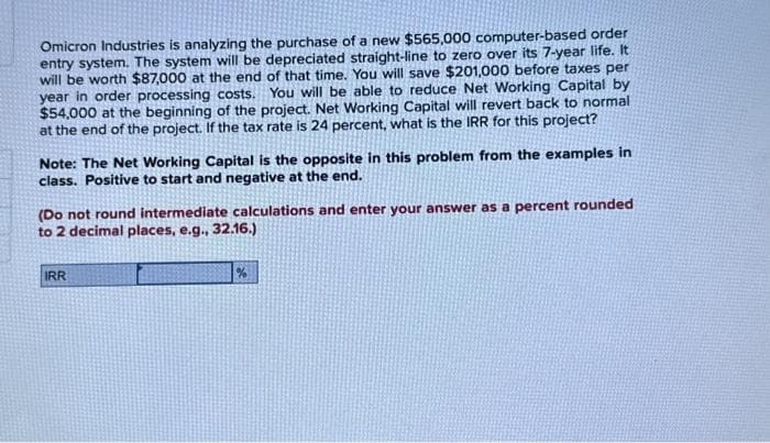 Omicron Industries is analyzing the purchase of a new $565,000 computer-based order
entry system. The system will be depreciated straight-line to zero over its 7-year life. It
will be worth $87,000 at the end of that time. You will save $201,000 before taxes per
year in order processing costs. You will be able to reduce Net Working Capital by
$54,000 at the beginning of the project. Net Working Capital will revert back to normal
at the end of the project. If the tax rate is 24 percent, what is the IRR for this project?
Note: The Net Working Capital is the opposite in this problem from the examples in
class. Positive to start and negative at the end.
(Do not round intermediate calculations and enter your answer as a percent rounded
to 2 decimal places, e.g., 32.16.)
IRR
%