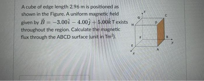 A cube of edge length 2.96 m is positioned as
shown in the Figure. A uniform magnetic field
given by B = -3.00 -4.00 +5.00k T exists
throughout the region. Calculate the magnetic
flux through the ABCD surface (unit in Tm²).
H
E
G
F
D
A
C
B