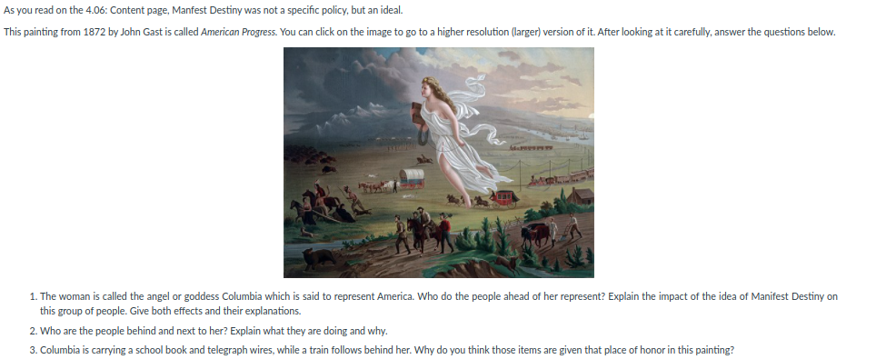 As you read on the 4.06: Content page, Manfest Destiny was not a specific policy, but an ideal.
This painting from 1872 by John Gast is called American Progress. You can click on the image to go to a higher resolution (larger) version of it. After looking at it carefully, answer the questions below.
1. The woman is called the angel or goddess Columbia which is said to represent America. Who do the people ahead of her represent? Explain the impact of the idea of Manifest Destiny on
this group of people. Give both effects and their explanations.
2. Who are the people behind and next to her? Explain what they are doing and why.
3. Columbia is carrying a school book and telegraph wires, while a train follows behind her. Why do you think those items are given that place of honor in this painting?
