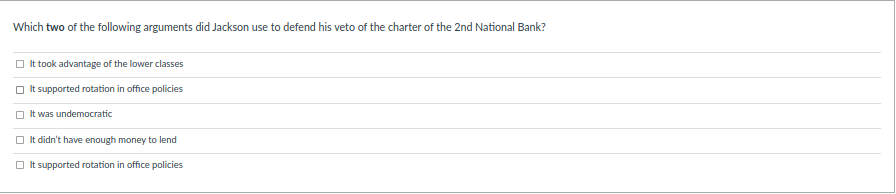 Which two of the following arguments did Jackson use to defend his veto of the charter of the 2nd National Bank?
O It took advantage of the lower classes
It supported rotation in office policies
O It was undemocratic
O It didn't have enough money to lend
O It supported rotation in office policies
